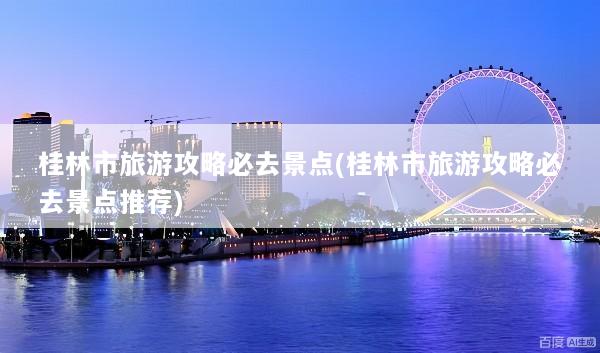 桂林市旅游攻略必去景点(桂林市旅游攻略必去景点推荐)