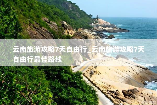 云南旅游攻略7天自由行_云南旅游攻略7天自由行最佳路线