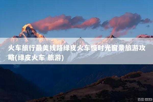 火车旅行最美线路绿皮火车慢时光窗景旅游攻略(绿皮火车 旅游)
