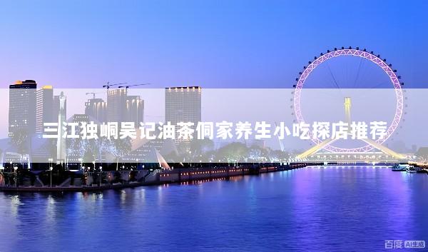 三江独峒吴记油茶侗家养生小吃探店推荐