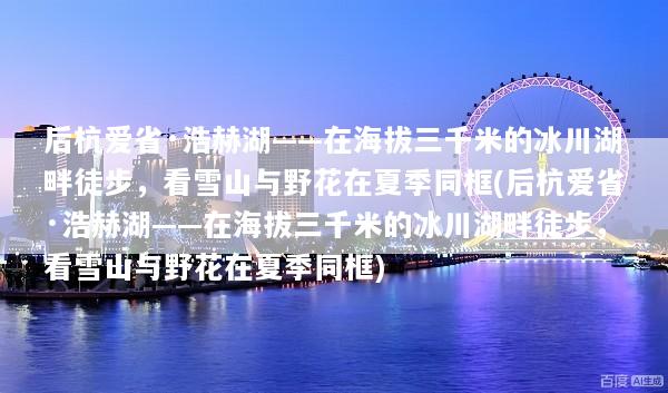 后杭爱省·浩赫湖——在海拔三千米的冰川湖畔徒步，看雪山与野花在夏季同框(后杭爱省·浩赫湖——在海拔三千米的冰川湖畔徒步，看雪山与野花在夏季同框)