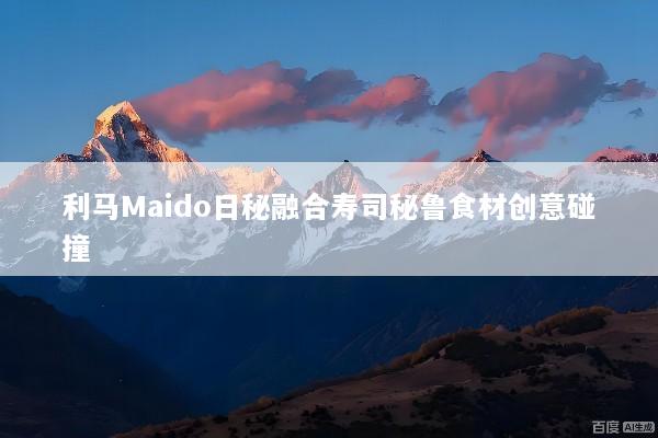 利马Maido日秘融合寿司秘鲁食材创意碰撞