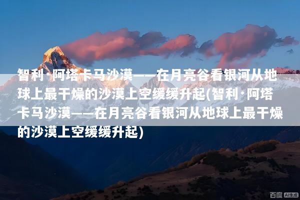 智利·阿塔卡马沙漠——在月亮谷看银河从地球上最干燥的沙漠上空缓缓升起(智利·阿塔卡马沙漠——在月亮谷看银河从地球上最干燥的沙漠上空缓缓升起)