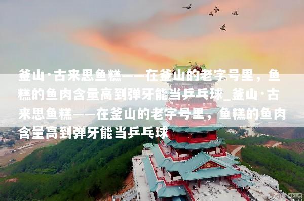 釜山·古来思鱼糕——在釜山的老字号里，鱼糕的鱼肉含量高到弹牙能当乒乓球_釜山·古来思鱼糕——在釜山的老字号里，鱼糕的鱼肉含量高到弹牙能当乒乓球
