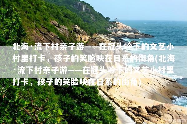 北海·流下村亲子游——在冠头岭下的文艺小村里打卡，孩子的笑脸映在日系的街角(北海·流下村亲子游——在冠头岭下的文艺小村里打卡，孩子的笑脸映在日系的街角)