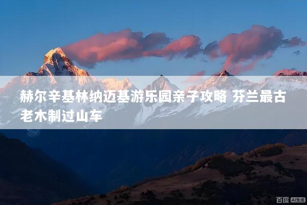 赫尔辛基林纳迈基游乐园亲子攻略 芬兰最古老木制过山车