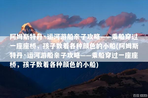 阿姆斯特丹·运河游船亲子攻略——乘船穿过一座座桥，孩子数着各种颜色的小船(阿姆斯特丹·运河游船亲子攻略——乘船穿过一座座桥，孩子数着各种颜色的小船)