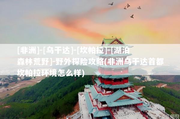 [非洲]-[乌干达]-[坎帕拉]-[湖泊森林荒野]-野外探险攻略(非洲乌干达首都坎帕拉环境怎么样)