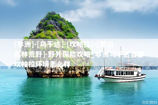 [非洲]-[乌干达]-[坎帕拉]-[湖泊森林荒野]-野外探险攻略_非洲乌干达首都坎帕拉环境怎么样