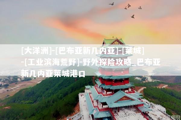 [大洋洲]-[巴布亚新几内亚]-[莱城]-[工业滨海荒野]-野外探险攻略_巴布亚新几内亚莱城港口