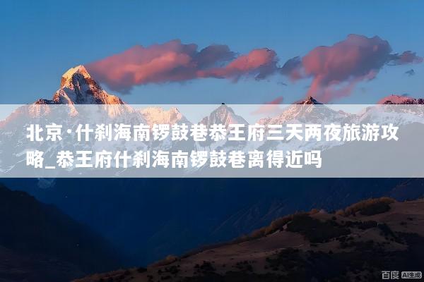 北京·什刹海南锣鼓巷恭王府三天两夜旅游攻略_恭王府什刹海南锣鼓巷离得近吗