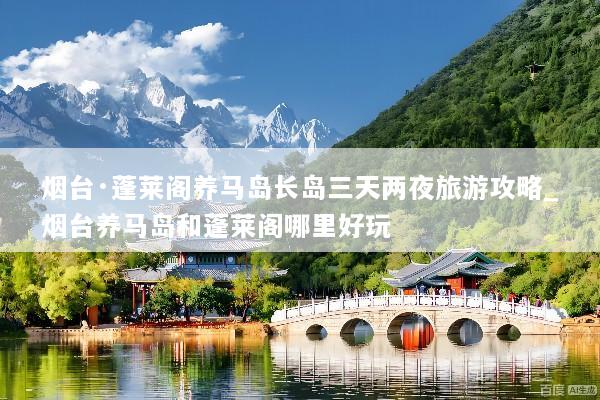 烟台·蓬莱阁养马岛长岛三天两夜旅游攻略_烟台养马岛和蓬莱阁哪里好玩