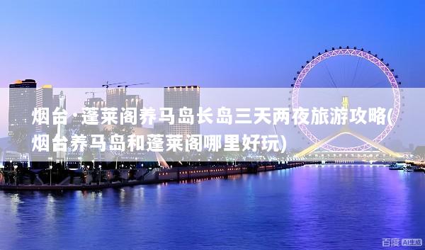 烟台·蓬莱阁养马岛长岛三天两夜旅游攻略(烟台养马岛和蓬莱阁哪里好玩)