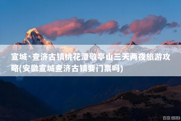 宣城·查济古镇桃花潭敬亭山三天两夜旅游攻略(安徽宣城查济古镇要门票吗)