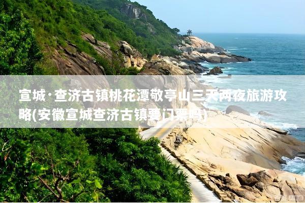宣城·查济古镇桃花潭敬亭山三天两夜旅游攻略(安徽宣城查济古镇要门票吗)