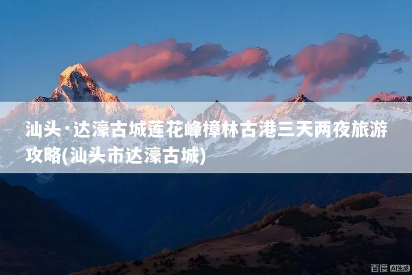 汕头·达濠古城莲花峰樟林古港三天两夜旅游攻略(汕头市达濠古城)