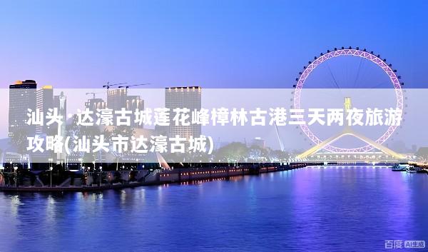 汕头·达濠古城莲花峰樟林古港三天两夜旅游攻略(汕头市达濠古城)