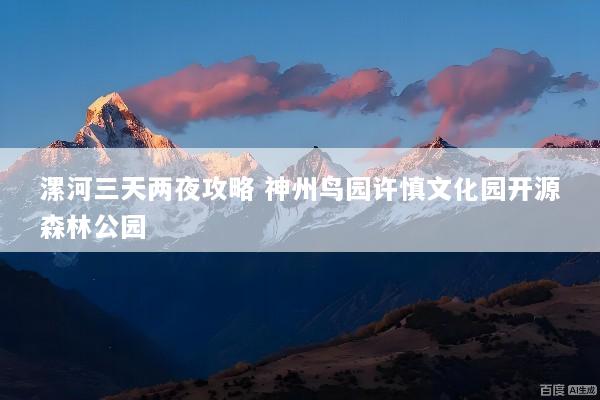漯河三天两夜攻略 神州鸟园许慎文化园开源森林公园