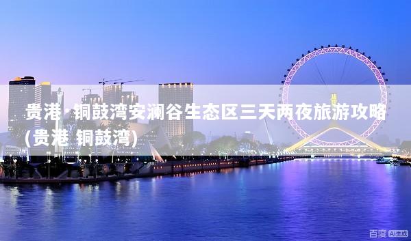 贵港·铜鼓湾安澜谷生态区三天两夜旅游攻略(贵港 铜鼓湾)