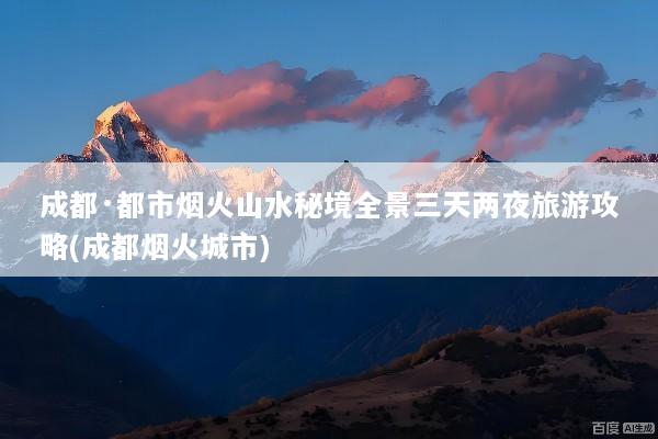 成都·都市烟火山水秘境全景三天两夜旅游攻略(成都烟火城市)