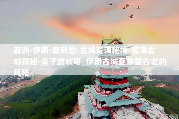 亚洲-伊朗-亚兹德-古城荒漠秘境-荒漠古城探秘-亲子游攻略_伊朗古城亚兹德古老的风塔